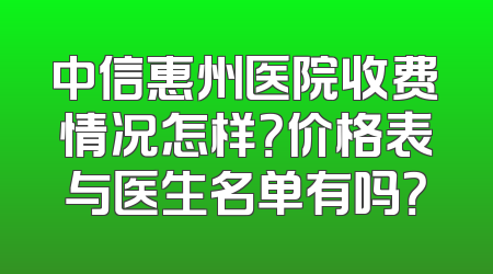 中信惠州医院收费情况怎样？价格表与医生名单有吗？