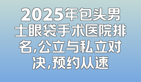 2025年包头男士眼袋手术医院排名，公立与私立对决，预约从速