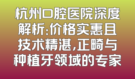 杭州口腔医院深度解析：价格实惠且技术精湛，正畸与种植牙领域的专家