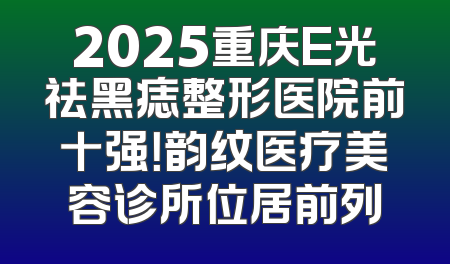 2025重庆E光祛黑痣整形医院前十强！韵纹医疗美容诊所位居前列