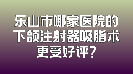 乐山市哪家医院的下颌注射器吸脂术更受好评？