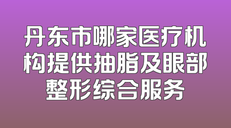 丹东市哪家医疗机构提供抽脂及眼部整形综合服务