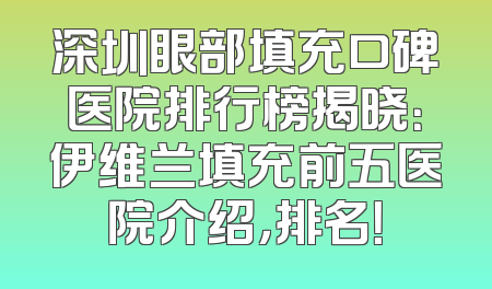 深圳眼部填充口碑医院排行榜揭晓：伊维兰填充前五医院介绍，排名！