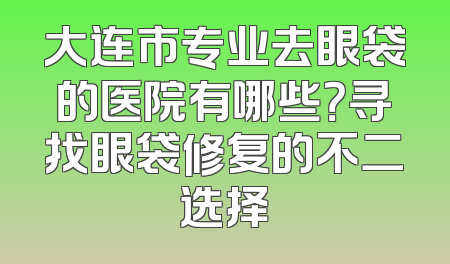 大连市专业去眼袋的医院有哪些？寻找眼袋修复的不二选择