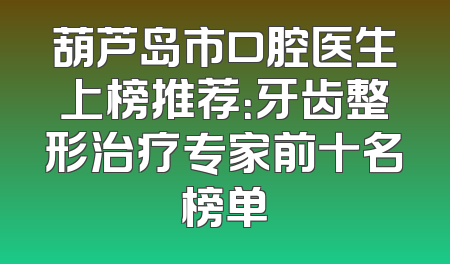 葫芦岛市口腔医生上榜推荐：牙齿整形治疗专家前十名榜单