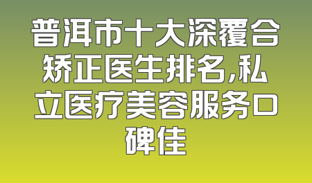 普洱市十大深覆合矫正医生排名，私立医疗美容服务口碑佳
