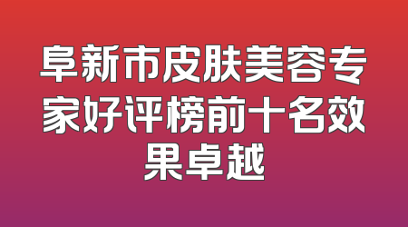 阜新市皮肤美容专家好评榜前十名效果卓越