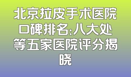 北京拉皮手术医院口碑排名：八大处等五家医院评分揭晓