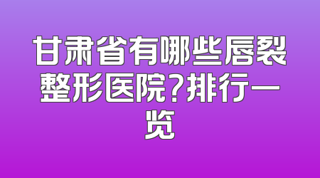 甘肃省有哪些唇裂整形医院？排行一览