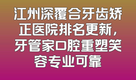 江州深覆合牙齿矫正医院排名更新，牙管家口腔重塑笑容专业可靠