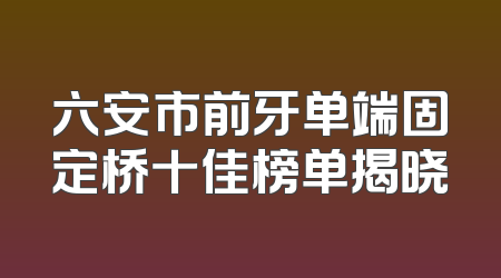 六安市前牙单端固定桥十佳榜单揭晓