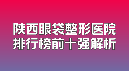 陕西眼袋整形医院排行榜前十强解析
