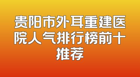 贵阳市外耳重建医院人气排行榜前十推荐