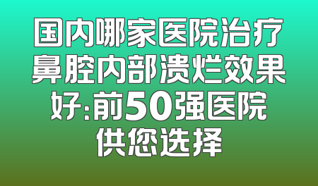 国内哪家医院治疗鼻腔内部溃烂效果好：前50强医院供您选择