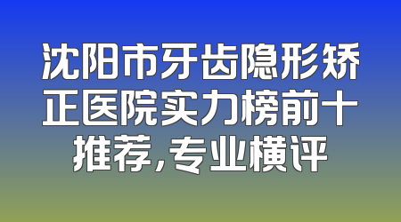 沈阳市牙齿隐形矫正医院实力榜前十推荐，专业横评