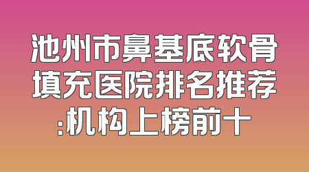 池州市鼻基底软骨填充医院排名推荐：机构上榜前十