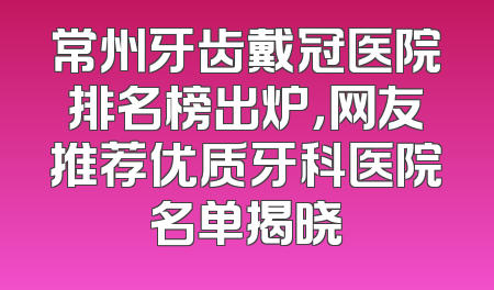 常州牙齿戴冠医院排名榜出炉，网友推荐优质牙科医院名单揭晓