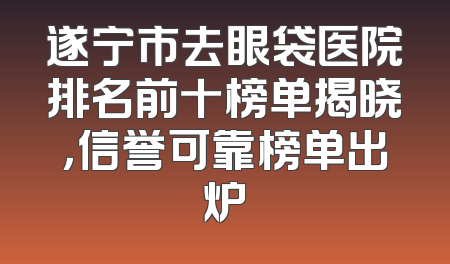 遂宁市去眼袋医院排名前十榜单揭晓，信誉可靠榜单出炉