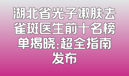 湖北省光子嫩肤去雀斑医生前十名榜单揭晓：超全指南发布