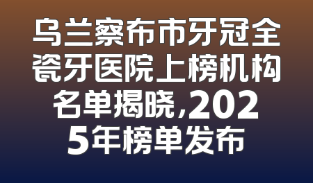 乌兰察布市牙冠全瓷牙医院上榜机构名单揭晓，2025年榜单发布