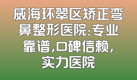 威海环翠区矫正弯鼻整形医院：专业靠谱，口碑信赖，实力医院