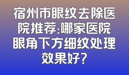 宿州市眼纹去除医院推荐：哪家医院眼角下方细纹处理效果好？