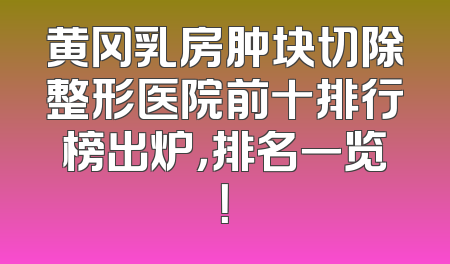 黄冈乳房肿块切除整形医院前十排行榜出炉，排名一览！