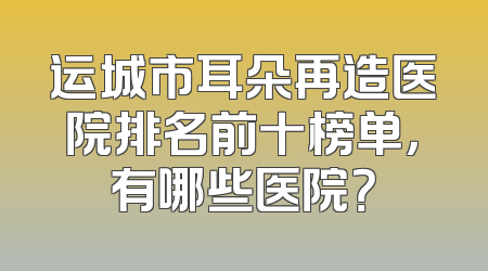 运城市耳朵再造医院排名前十榜单，有哪些医院？
