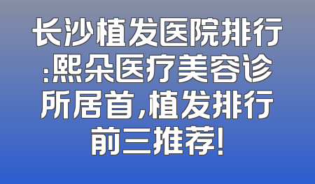 长沙植发医院排行：熙朵医疗美容诊所居首，植发排行前三推荐！