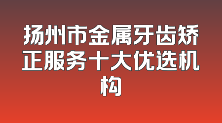 扬州市金属牙齿矫正服务十大优选机构