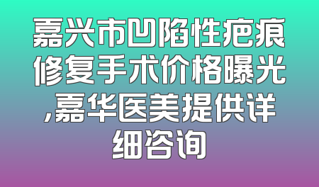 嘉兴市凹陷性疤痕修复手术价格曝光，嘉华医美提供详细咨询