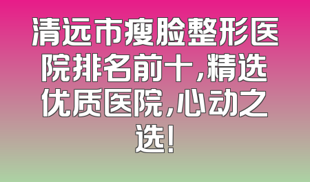清远市瘦脸整形医院排名前十，精选优质医院，心动之选！