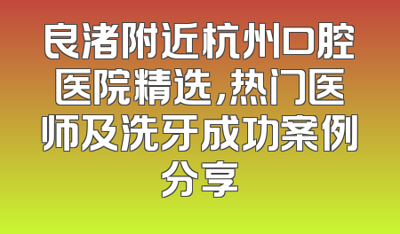 良渚附近杭州口腔医院精选，热门医师及洗牙成功案例分享