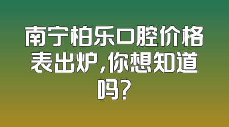 南宁柏乐口腔价格表出炉，你想知道吗？