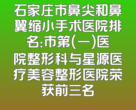 石家庄市鼻尖和鼻翼缩小手术医院排名：市第（一）医院整形科与星源医疗美容整形医院荣获前三名