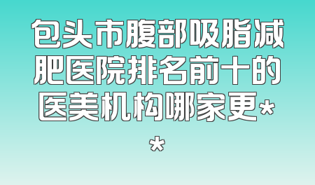 包头市腹部吸脂减肥医院排名前十的医美机构哪家更**