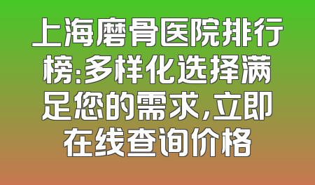 上海磨骨医院排行榜：多样化选择满足您的需求，立即在线查询价格