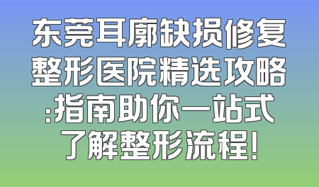东莞耳廓缺损修复整形医院精选攻略：指南助你一站式了解整形流程！