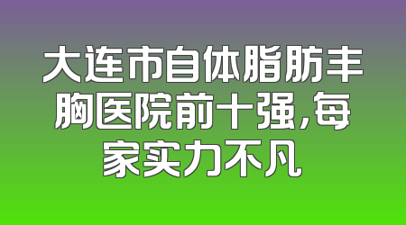 大连市自体脂肪丰胸医院前十强，每家实力不凡