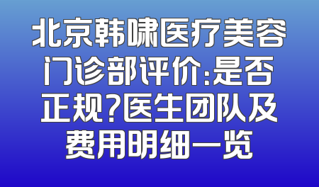 北京韩啸医疗美容门诊部评价：是否正规？医生团队及费用明细一览
