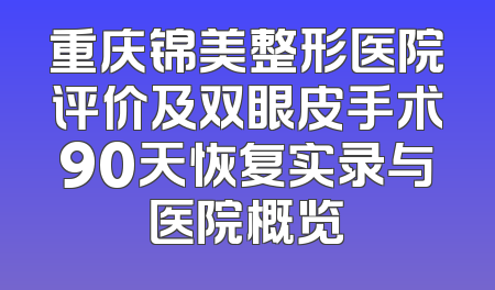 重庆锦美整形医院评价及双眼皮手术90天恢复实录与医院概览