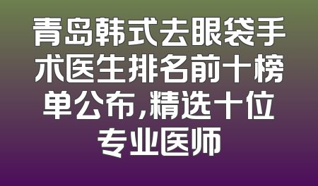 青岛韩式去眼袋手术医生排名前十榜单公布，精选十位专业医师