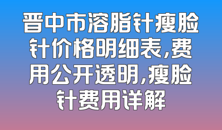 晋中市溶脂针瘦脸针价格明细表，费用公开透明，瘦脸针费用详解