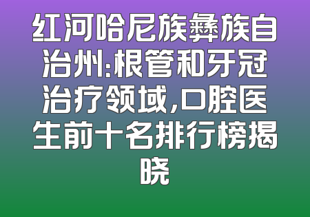 红河哈尼族彝族自治州：根管和牙冠治疗领域，口腔医生前十名排行榜揭晓