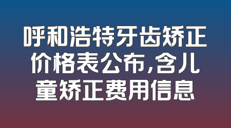 呼和浩特牙齿矫正价格表公布，含儿童矫正费用信息