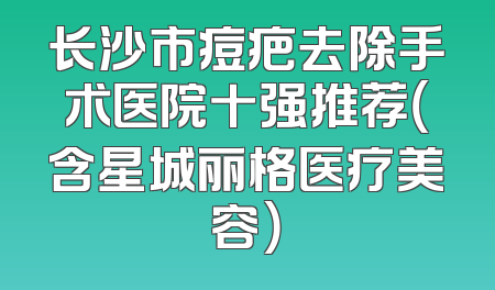 长沙市痘疤去除手术医院十强推荐（含星城丽格医疗美容）