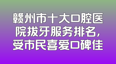 赣州市十大口腔医院拔牙服务排名，受市民喜爱口碑佳