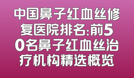中国鼻子红血丝修复医院排名：前50名鼻子红血丝治疗机构精选概览