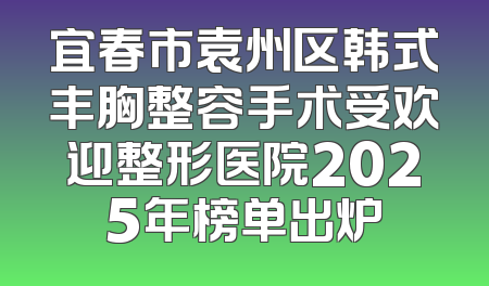宜春市袁州区韩式丰胸整容手术受欢迎整形医院2025年榜单出炉