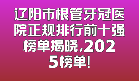 辽阳市根管牙冠医院正规排行前十强榜单揭晓，2025榜单！